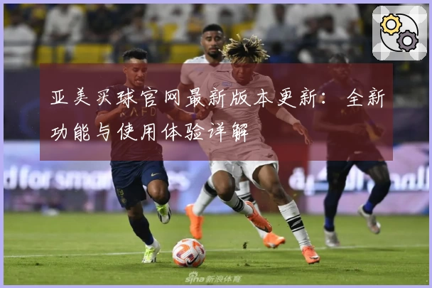 亚美买球官网最新版本更新：全新功能与使用体验详解