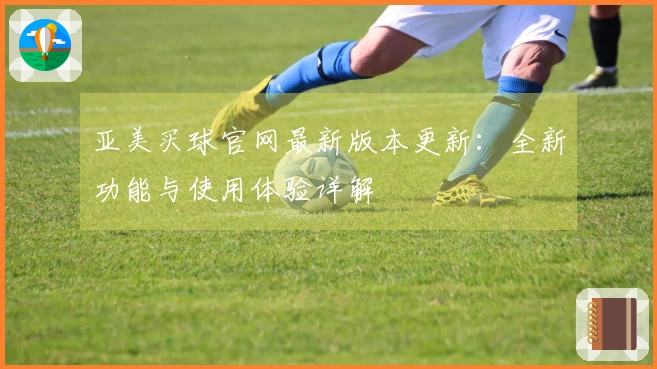 亚美买球官网最新版本更新:全新功能与使用体验详解