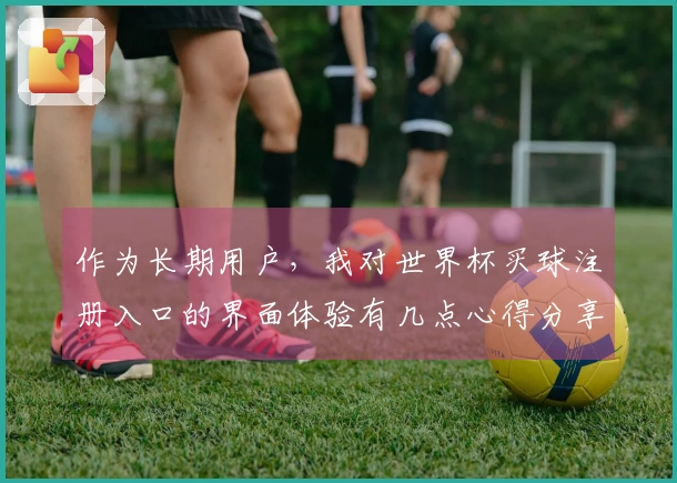 作为长期用户，我对世界杯买球注册入口的界面体验有几点心得分享